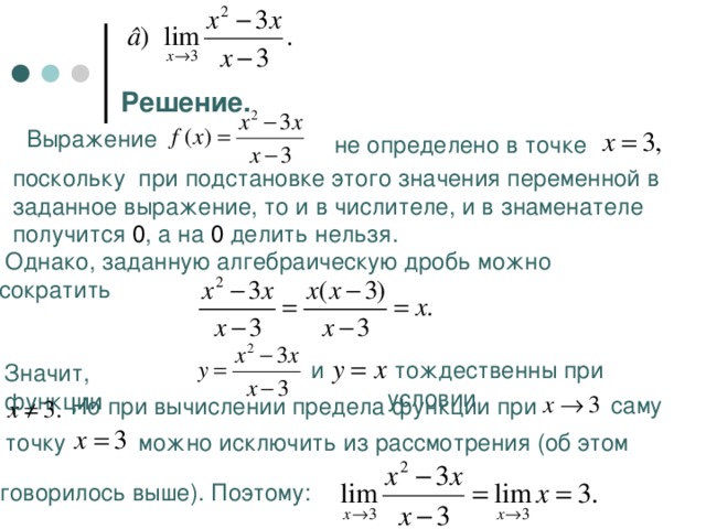 Решение. Выражение  не определено в точке поскольку при подстановке этого значения переменной в заданное выражение, то и в числителе, и в знаменателе получится 0 , а на 0 делить нельзя.  Однако, заданную алгебраическую дробь можно сократить  и  тождественны при условии Значит, функции  саму Но при вычислении предела функции при  точку  можно исключить из рассмотрения (об этом  говорилось выше). Поэтому: 