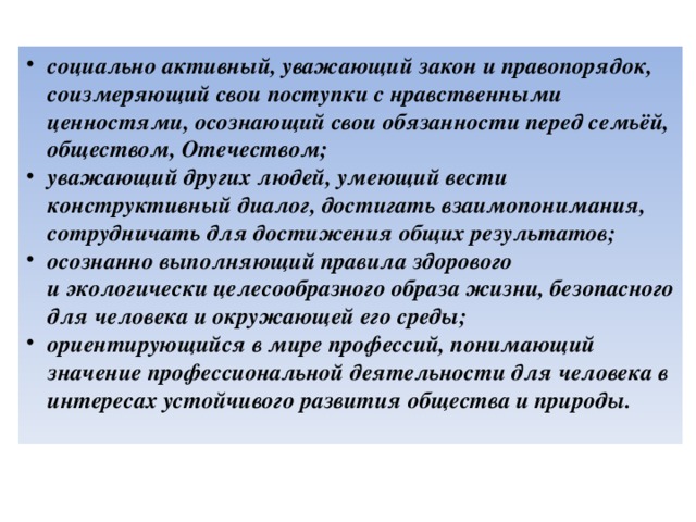 социально активный, уважающий закон и правопорядок, соизмеряющий свои поступки с нравственными ценностями, осознающий свои обязанности перед семьёй, обществом, Отечеством; уважающий других людей, умеющий вести конструктивный диалог, достигать взаимопонимания, сотрудничать для достижения общих результатов; осознанно выполняющий правила здорового и экологически целесообразного образа жизни, безопасного для человека и окружающей его среды; ориентирующийся в мире профессий, понимающий значение профессиональной деятельности для человека в интересах устойчивого развития общества и природы.   