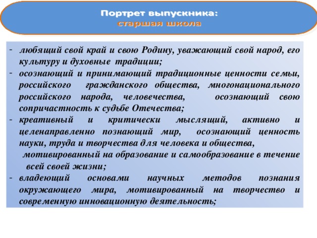 любящий свой край и свою Родину, уважающий свой народ, его культуру и духовные традиции; осознающий и принимающий традиционные ценности семьи, российского гражданского общества, многонационального российского народа, человечества, осознающий свою сопричастность к судьбе Отечества; креативный и критически мыслящий, активно и целенаправленно познающий мир, осознающий ценность науки, труда и творчества для человека и общества,  мотивированный на образование и самообразование в течение всей своей жизни; владеющий основами научных методов познания окружающего мира, мотивированный на творчество и современную инновационную деятельность; 