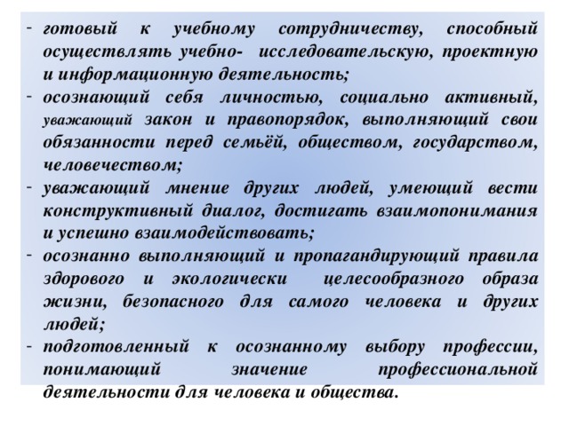 готовый к учебному сотрудничеству, способный осуществлять учебно- исследовательскую, проектную и информационную деятельность; осознающий себя личностью, социально активный, уважающий закон и правопорядок, выполняющий свои обязанности перед семьёй, обществом, государством, человечеством; уважающий мнение других людей, умеющий вести конструктивный диалог, достигать взаимопонимания и успешно взаимодействовать; осознанно выполняющий и пропагандирующий правила здорового и экологически целесообразного образа жизни, безопасного для самого человека и других людей; подготовленный к осознанному выбору профессии, понимающий значение профессиональной деятельности для человека и общества. 