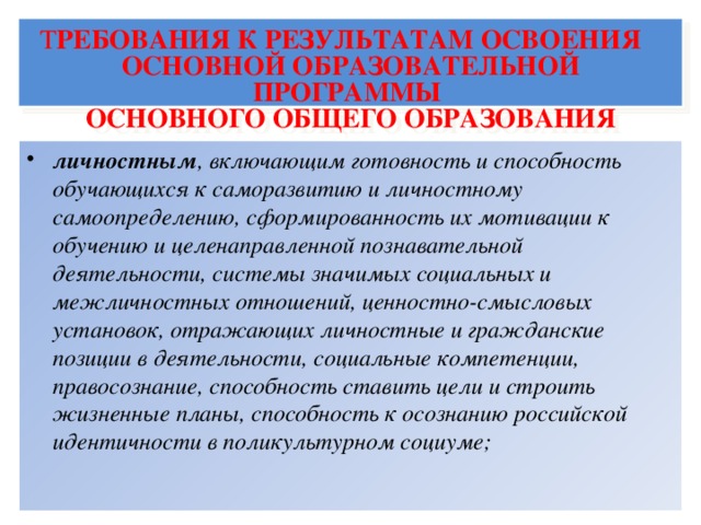 Т РЕБОВАНИЯ К РЕЗУЛЬТАТАМ ОСВОЕНИЯ     ОСНОВНОЙ ОБРАЗОВАТЕЛЬНОЙ ПРОГРАММЫ  ОСНОВНОГО ОБЩЕГО ОБРАЗОВАНИЯ личностным , включающим готовность и способность обучающихся к саморазвитию и личностному самоопределению, сформированность их мотивации к обучению и целенаправленной познавательной деятельности, системы значимых социальных и межличностных отношений, ценностно-смысловых установок, отражающих личностные и гражданские позиции в деятельности, социальные компетенции, правосознание, способность ставить цели и строить жизненные планы, способность к осознанию российской идентичности в поликультурном социуме;  