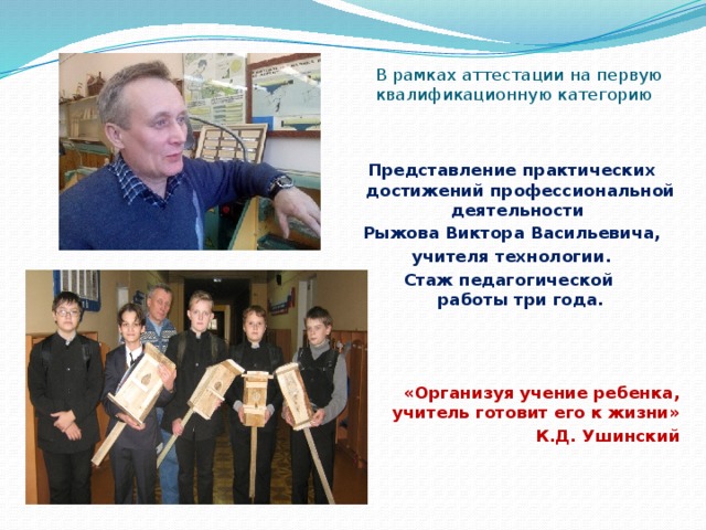 В рамках аттестации на первую квалификационную категорию Представление практических достижений профессиональной деятельности Рыжова Виктора Васильевича, учителя технологии. Стаж педагогической  работы три года.  «Организуя учение ребенка, учитель готовит его к жизни» К.Д. Ушинский 