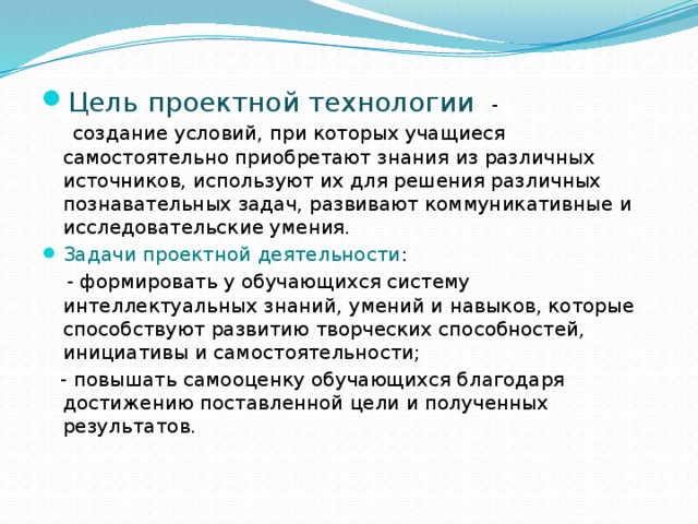 Цель проектной технологии -  создание условий, при которых учащиеся самостоятельно приобретают знания из различных источников, используют их для решения различных познавательных задач, развивают коммуникативные и исследовательские умения. Задачи проектной деятельности :  - формировать у обучающихся систему интеллектуальных знаний, умений и навыков, которые способствуют развитию творческих способностей, инициативы и самостоятельности;  - повышать самооценку обучающихся благодаря достижению поставленной цели и полученных результатов. 