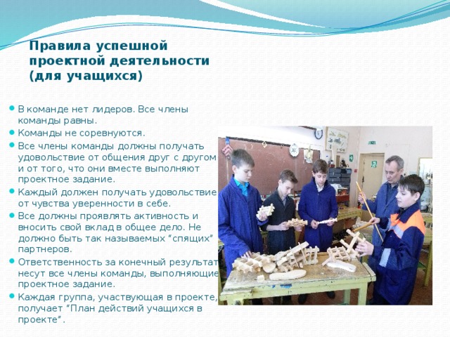 Правила успешной проектной деятельности (для учащихся)   В команде нет лидеров. Все члены команды равны. Команды не соревнуются. Все члены команды должны получать удовольствие от общения друг с другом и от того, что они вместе выполняют проектное задание. Каждый должен получать удовольствие от чувства уверенности в себе. Все должны проявлять активность и вносить свой вклад в общее дело. Не должно быть так называемых “спящих” партнеров. Ответственность за конечный результат несут все члены команды, выполняющие проектное задание. Каждая группа, участвующая в проекте, получает “План действий учащихся в проекте”. 