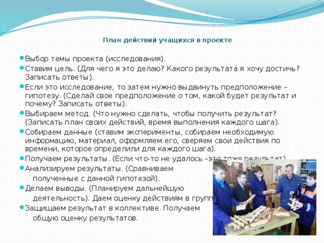  План действий учащихся в проекте   Выбор темы проекта (исследования). Ставим цель. (Для чего я это делаю? Какого результата я хочу достичь? Записать ответы). Если это исследование, то затем нужно выдвинуть предположение – гипотезу. (Сделай свое предположение о том, какой будет результат и почему? Записать ответы). Выбираем метод. (Что нужно сделать, чтобы получить результат? (Записать план своих действий, время выполнения каждого шага). Собираем данные (ставим эксперименты, собираем необходимую информацию, материал, оформляем его, сверяем свои действия по времени, которое определили для каждого шага). Получаем результаты. (Если что-то не удалось –это тоже результат). Анализируем результаты. (Сравниваем  полученные с данной гипотезой). Делаем выводы. (Планируем дальнейшую  деятельность). Даем оценку действиям в группе. Защищаем результат в коллективе. Получаем  общую оценку результатов.  