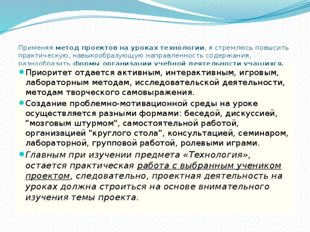    Применяя метод проектов на уроках технологии , я стремлюсь повысить практическую, навыкообразующую направленность содержания, разнообразить формы организации учебной деятельности учащихся.   Приоритет отдается активным, интерактивным, игровым, лабораторным методам, исследовательской деятельности, методам творческого самовыражения. Создание проблемно-мотивационной среды на уроке осуществляется разными формами: беседой, дискуссией, 
