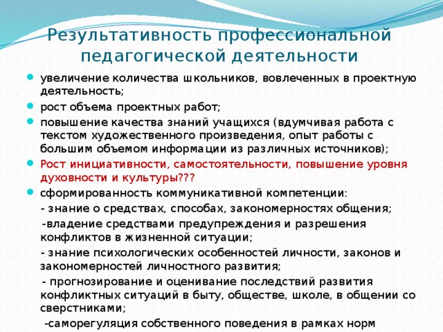 Результативность профессиональной  педагогической деятельности увеличение количества школьников, вовлеченных в проектную деятельность; рост объема проектных работ; повышение качества знаний учащихся (вдумчивая работа с текстом художественного произведения, опыт работы с большим объемом информации из различных источников); Рост инициативности, самостоятельности, повышение уровня духовности и культуры??? сформированность коммуникативной компетенции:  - знание о средствах, способах, закономерностях общения;  -владение средствами предупреждения и разрешения конфликтов в жизненной ситуации;  - знание психологических особенностей личности, законов и закономерностей личностного развития;  - прогнозирование и оценивание последствий развития конфликтных ситуаций в быту, обществе, школе, в общении со сверстниками;  -саморегуляция собственного поведения в рамках норм коммуникации 