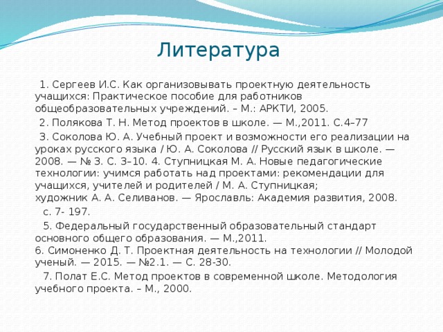Литература  1. Сергеев И.С. Как организовывать проектную деятельность учащихся: Практическое пособие для работников общеобразовательных учреждений. – М.: АРКТИ, 2005.  2. Полякова Т. Н. Метод проектов в школе. — М.,2011. С.4–77  3. Соколова Ю. А. Учебный проект и возможности его реализации на уроках русского языка / Ю. А. Соколова // Русский язык в школе. — 2008. — № 3. С. 3–10. 4. Ступницкая М. А. Новые педагогические технологии: учимся работать над проектами: рекомендации для учащихся, учителей и родителей / М. А. Ступницкая; художник А. А. Селиванов. — Ярославль: Академия развития, 2008.  с. 7- 197.  5. Федеральный государственный образовательный стандарт основного общего образования. — М.,2011.  6. Симоненко Д. Т. Проектная деятельность на технологии // Молодой ученый. — 2015. — №2.1. — С. 28-30.  7. Полат Е.С. Метод проектов в современной школе. Методология учебного проекта. – М., 2000. 