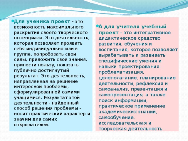 Для ученика проект - это возможность максимального раскрытия своего творческого потенциала. Это деятельность, которая позволяет проявить себя индивидуально или в группе, попробовать свои силы, приложить свои знания, принести пользу, показать публично достигнутый результат. Это деятельность, направленная на решение интересной проблемы, сформулированной самими учащимися. Результат этой деятельности - найденный способ решения проблемы - носит практический характер и значим для самих открывателей . А для учителя учебный проект - это интегративное дидактическое средство развития, обучения и воспитания, которое позволяет вырабатывать и развивать специфические умения и навыки проектирования: проблематизация, целеполагание, планирование деятельности, рефлексия и самоанализ, презентация и самопрезентация, а также поиск информации, практическое применение академических знаний, самообучение, исследовательская и творческая деятельность . 