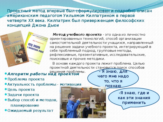 Проектный метод впервые был сформулирован и подробно описан американским педагогом Уильямом Килпатриком в первой четверти XX века. Килпатрик был приверженцем философских концепций Джона Дьюи  Метод учебного проекта  - это одна из личностно ориентированных технологий, способ организации самостоятельной деятельности учащихся, направленный на решение задачи учебного проекта, интегрирующий в себе проблемный подход, групповые методы, рефлексивные, презентативные, исследовательские, поисковые и прочие методики.  В основе каждого проекта лежит проблема. Целью проектной деятельности становится поиск способов решения проблемы. - Я знаю, для чего мне надо то, что я познаю Алгоритм работы над проектом Проблема проекта Актуальность проблемы - мотивация Цель проекта Задачи проекта Выбор способ и методов,  планирование Ожидаемый результат -Я знаю, где и как эти знания применить 