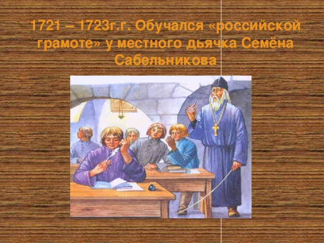 1721 – 1723г.г. Обучался «российской грамоте» у местного дьячка Семёна Сабельникова  