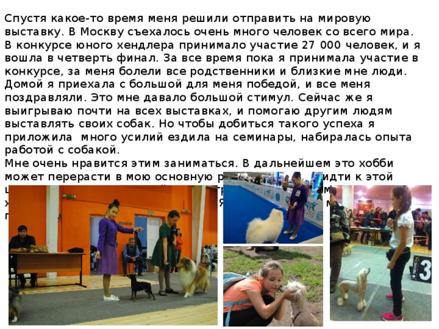 Спустя какое-то время меня решили отправить на мировую выставку. В Москву съехалось очень много человек со всего мира. В конкурсе юного хендлера принимало участие 27 000 человек, и я вошла в четверть финал. За все время пока я принимала участие в конкурсе, за меня болели все родственники и близкие мне люди. Домой я приехала с большой для меня победой, и все меня поздравляли. Это мне давало большой стимул. Сейчас же я выигрываю почти на всех выставках, и помогаю другим людям выставлять своих собак. Но чтобы добиться такого успеха я приложила много усилий ездила на семинары, набиралась опыта работой с собакой. Мне очень нравится этим заниматься. В дальнейшем это хобби может перерасти в мою основную работу. И я буду идти к этой цели! Я хочу открыть свой зооцентр, где будет: грумминг салон, хендлинг зал, бассейн для собак . Я уверенна что у меня все получится! 