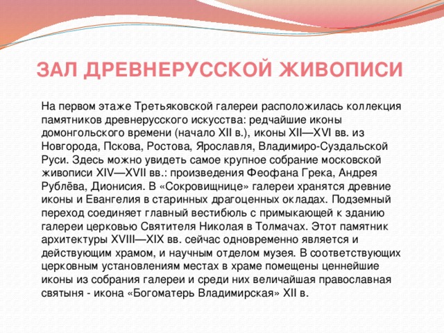 ЗАЛ ДРЕВНЕРУССКОЙ ЖИВОПИСИ На первом этаже Третьяковской галереи расположилась коллекция памятников древнерусского искусства: редчайшие иконы домонгольского времени (начало XII в.), иконы XII—XVI вв. из Новгорода, Пскова, Ростова, Ярославля, Владимиро-Суздальской Руси. Здесь можно увидеть самое крупное собрание московской живописи XIV—XVII вв.: произведения Феофана Грека, Андрея Рублёва, Дионисия. В «Сокровищнице» галереи хранятся древние иконы и Евангелия в старинных драгоценных окладах. Подземный переход соединяет главный вестибюль с примыкающей к зданию галереи церковью Святителя Николая в Толмачах. Этот памятник архитектуры XVIII—XIX вв. сейчас одновременно является и действующим храмом, и научным отделом музея. В соответствующих церковным установлениям местах в храме помещены ценнейшие иконы из собрания галереи и среди них величайшая православная святыня - икона «Богоматерь Владимирская» XII в. 