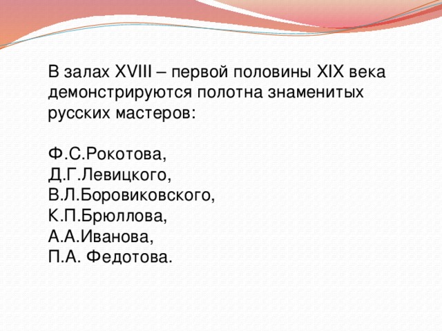 В залах XVIII – первой половины XIX века демонстрируются полотна знаменитых русских мастеров: Ф.С.Рокотова, Д.Г.Левицкого, В.Л.Боровиковского, К.П.Брюллова, А.А.Иванова, П.А. Федотова. 