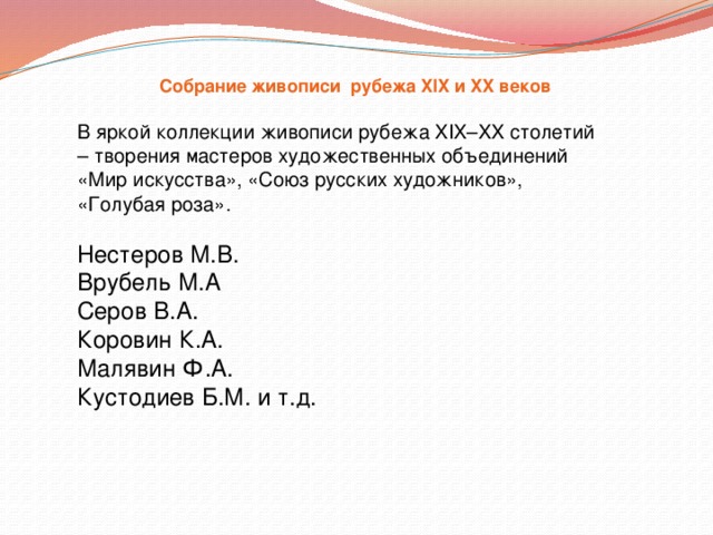 Собрание живописи рубежа XIX и XX веков   В яркой коллекции живописи рубежа XIX–XX столетий – творения мастеров художественных объединений «Мир искусства», «Союз русских художников», «Голубая роза». Нестеров М.В. Врубель М.А Серов В.А. Коровин К.А. Малявин Ф.А. Кустодиев Б.М. и т.д. 