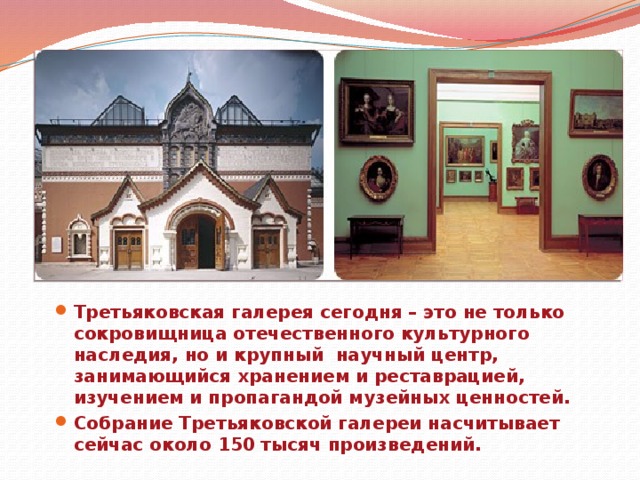 Третьяковская галерея сегодня – это не только сокровищница отечественного культурного наследия, но и крупный научный центр, занимающийся хранением и реставрацией, изучением и пропагандой музейных ценностей. Собрание Третьяковской галереи насчитывает сейчас около 150 тысяч произведений.  