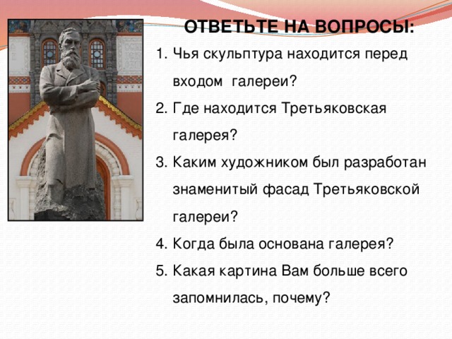 ОТВЕТЬТЕ НА ВОПРОСЫ: Чья скульптура находится перед входом галереи? Где находится Третьяковская галерея? Каким художником был разработан  знаменитый фасад Третьяковской  галереи? 4. Когда была основана галерея? 5. Какая картина Вам больше всего  запомнилась, почему? 