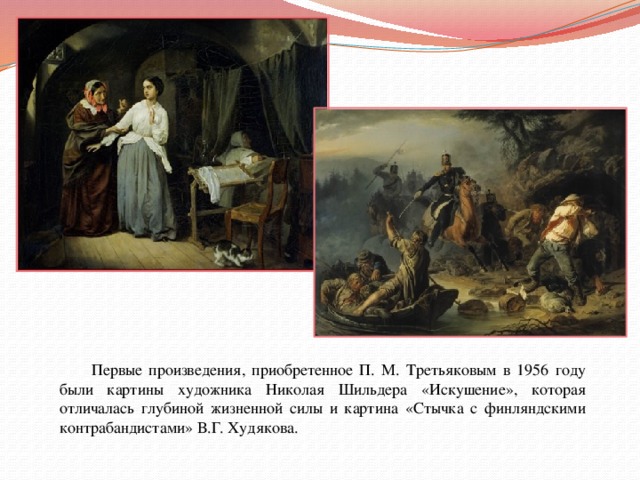  Первые произведения, приобретенное П. М. Третьяковым в 1956 году были картины художника Николая Шильдера «Искушение», которая отличалась глубиной жизненной силы и картина «Стычка с финляндскими контрабандистами» В.Г. Худякова.  