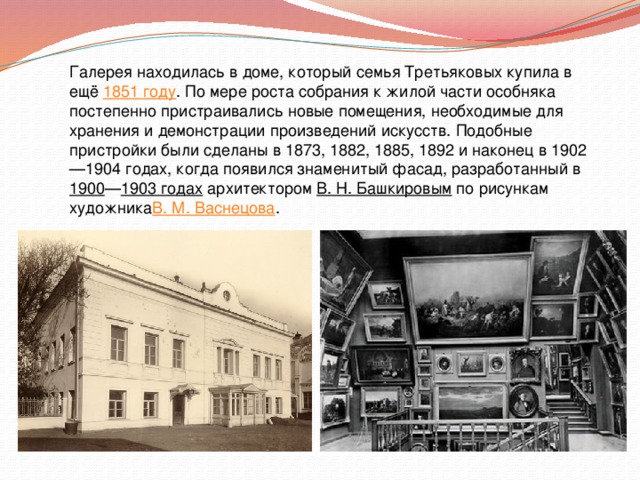 Галерея находилась в доме, который семья Третьяковых купила в ещё  1851 году . По мере роста собрания к жилой части особняка постепенно пристраивались новые помещения, необходимые для хранения и демонстрации произведений искусств. Подобные пристройки были сделаны в 1873, 1882, 1885, 1892 и наконец в 1902—1904 годах, когда появился знаменитый фасад, разработанный в  1900 — 1903 годах  архитектором  В. Н. Башкировым  по рисункам художника В. М. Васнецова . 