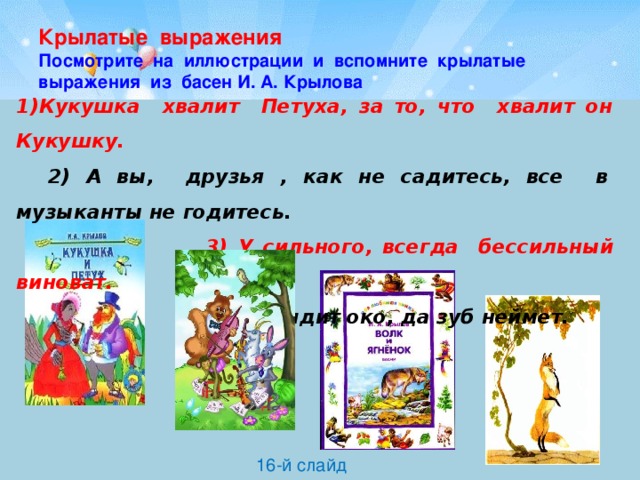 Крылатые выражения  Посмотрите на иллюстрации и вспомните крылатые выражения из басен И. А. Крылова 1)Кукушка хвалит Петуха, за то, что хвалит он Кукушку.  2) А вы, друзья , как не садитесь, все в музыканты не годитесь.  3) У сильного, всегда бессильный виноват.  4) Видит око, да зуб неймет. 16-й слайд 