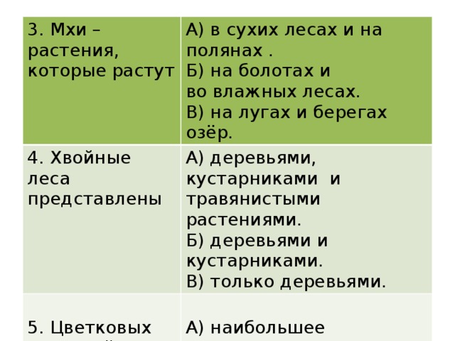 3. Мхи – растения, которые растут А) в сухих лесах и на полянах . 4. Хвойные леса представлены Б) на болотах и А) деревьями, кустарниками и травянистыми растениями. Б) деревьями и кустарниками. 5. Цветковых растений на земле во влажных лесах. А) наибольшее количество. В) на лугах и берегах озёр. В) только деревьями. Б)Наименьшее количество. В) 240 тысяч. Г) 360 тысяч .