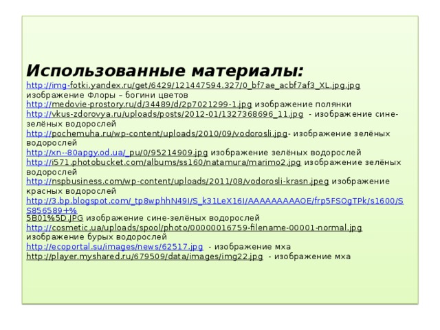 Использованные материалы:  http :// img - fotki.yandex.ru/get/6429/121447594.327/0_bf7ae_acbf7af3_XL.jpg.jpg изображение Флоры – богини цветов  http:// medovie-prostory.ru/d/34489/d/2p7021299-1.jpg изображение полянки  http:// vkus-zdorovya.ru/uploads/posts/2012-01/1327368696_11.jpg - изображение сине-зелёных водорослей  http:// pochemuha.ru/wp-content/uploads/2010/09/vodorosli.jpg - изображение зелёных водорослей  http://xn--80apgy.od.ua/_ pu/0/95214909.jpg изображение зелёных водорослей  http:// i571.photobucket.com/albums/ss160/natamura/marimo2.jpg изображение зелёных водорослей  http:// nspbusiness.com/wp-content/uploads/2011/08/vodorosli-krasn.jpeg изображение красных водорослей  http://3.bp.blogspot.com/_tp8wphhN49I/S_k31LeX16I/AAAAAAAAAOE/frp5FSOgTPk/s1600/SS856589+% 5B01%5D.JPG изображение сине-зелёных водорослей  http:// cosmetic.ua/uploads/spool/photo/00000016759-filename-00001-normal.jpg изображение бурых водорослей  http://ecoportal.su/images/news/62517.jpg - изображение мха  http://player.myshared.ru/679509/data/images/img22.jpg - изображение мха