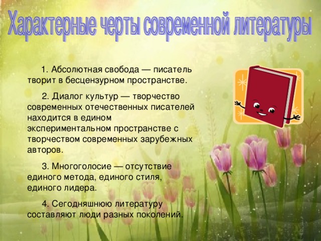    1. Абсолютная свобода — писатель творит в бесцензурном пространстве.        2. Диалог культур — творчество современных отечественных писателей находится в едином экспериментальном пространстве с творчеством современных зарубежных авторов.        3. Многоголосие — отсутствие единого метода, единого стиля, единого лидера.        4. Сегодняшнюю литературу составляют люди разных поколений. 