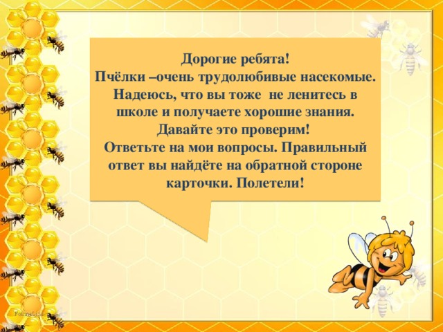  Дорогие ребята! Пчёлки –очень трудолюбивые насекомые. Надеюсь, что вы тоже не ленитесь в школе и получаете хорошие знания. Давайте это проверим! Ответьте на мои вопросы. Правильный ответ вы найдёте на обратной стороне карточки. Полетели!  