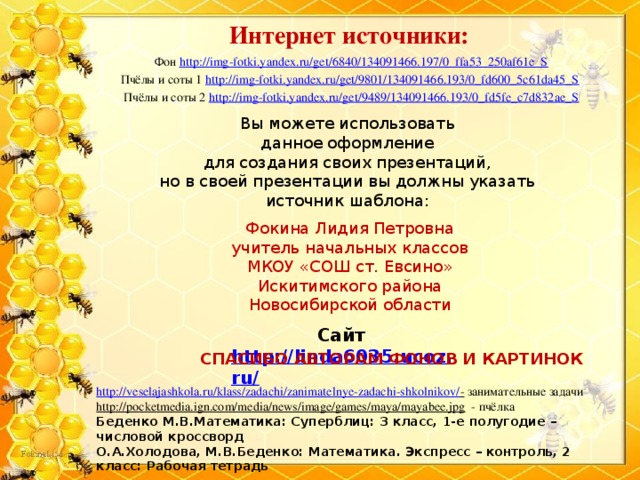 Интернет источники: Фон http://img-fotki.yandex.ru/get/6840/134091466.197/0_ffa53_250af61e_S Пчёлы и соты 1 http://img-fotki.yandex.ru/get/9801/134091466.193/0_fd600_5c61da45_S  Пчёлы и соты 2 http://img-fotki.yandex.ru/get/9489/134091466.193/0_fd5fe_c7d832ae_S Вы можете использовать данное оформление для создания своих презентаций, но в своей презентации вы должны указать источник шаблона: Фокина Лидия Петровна учитель начальных классов МКОУ «СОШ ст. Евсино» Искитимского района Новосибирской области Сайт http://linda6035.ucoz.ru/   СПАСИБО АВТОРАМ ФОНОВ И КАРТИНОК http://veselajashkola.ru/klass/zadachi/zanimatelnye-zadachi-shkolnikov/ -  занимательные задачи http://pocketmedia.ign.com/media/news/image/games/maya/mayabee.jpg  - пчёлка Беденко М.В.Математика: Суперблиц: 3 класс, 1-е полугодие – числовой кроссворд О.А.Холодова, М.В.Беденко: Математика. Экспресс – контроль, 2 класс: Рабочая тетрадь 