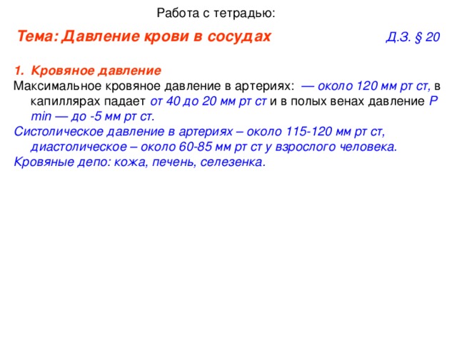 Работа с тетрадью: Тема: Давление крови в сосудах      Д.З. §  20 Кровяное давление   Максимальное кровяное давление в артериях:   — около 120 мм рт ст, в капиллярах падает от 40 до 20 мм рт ст и в полых венах давление Р min — до -5 мм рт ст. Систолическое давление в артериях – около 115-120 мм рт ст, диастолическое – около 60-85 мм рт ст  у взрослого человека. Кровяные депо: кожа, печень, селезенка.