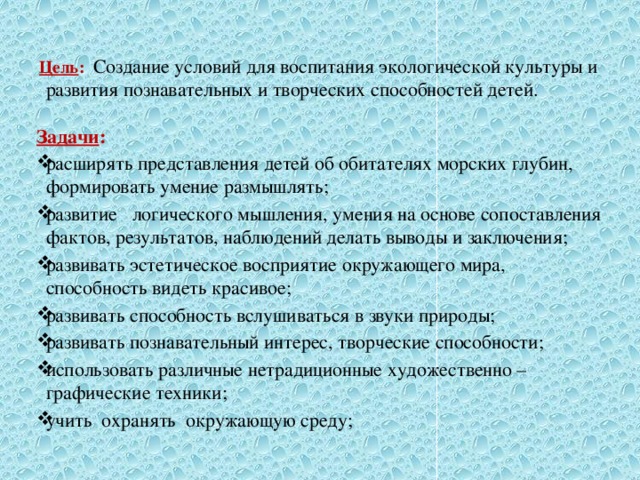  Цель :    Создание условий для воспитания экологической культуры и развития познавательных и творческих способностей детей. Задачи : расширять представления детей об обитателях морских глубин, формировать умение размышлять; развитие   логического мышления, умения на основе сопоставления фактов, результатов, наблюдений делать выводы и заключения; развивать эстетическое восприятие окружающего мира, способность видеть красивое; развивать способность вслушиваться в звуки природы; развивать познавательный интерес, творческие способности; использовать различные нетрадиционные художественно – графические техники; учить  охранять  окружающую среду; 
