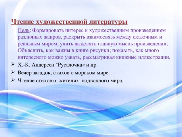    Чтение художественной литературы  Цель : Формировать интерес к художественным произведениям различных жанров, раскрыть взаимосвязь между сказочным и реальным миром; учить выделять главную мысль произведения; Объяснить, как важны в книге рисунки; показать, как много интересного можно узнать, рассматривая книжные иллюстрации. Х.-К. Андерсен 