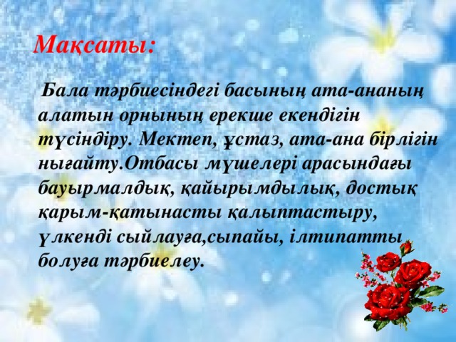  Мақсаты:  Бала тәрбиесіндегі басының ата-ананың алатын орнының ерекше екендігін түсіндіру. Мектеп, ұстаз, ата-ана бірлігін нығайту.Отбасы мүшелері арасындағы бауырмалдық, қайырымдылық, достық қарым-қатынасты қалыптастыру, үлкенді сыйлауға,сыпайы, ілтипатты болуға тәрбиелеу.  