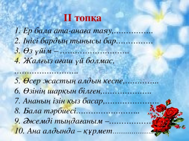   1. Ер бала ата-анаға таяу,……………. 2. Інісі бардың тынысы бар…………… 3. Өз үйім – ………………………. 4. Жалғыз ағаш үй болмас,…………………….. 5. Өсер жастың алдын кеспе,………….. 6. Өзінің шарқын білген,……………….. 7. Ананың ізін қыз басар,…………………. 8. Бала тәрбиесі…………………….. 9. Әжемді тыңдағаным –……………….. 10. Ана алдында – құрмет ……………… ... II топқа  