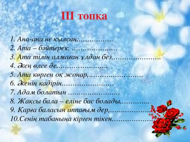  ІІІ топқа 1. Ана-ана не қылсаң,……………. 2. Ата – бәйтерек, ………………… 3. Ата тілін алмаған ұлдан без,…………………. 4. Әкең өлсе де,………………….. 5. Ата көрген оқ жонар,……………………. 6. Әкенің қадірін…………………… 7. Адам болатын …………………… 8. Жақсы бала – еліне бас болады,…………. 9. Қарға баласын аппағым дер,………………... 10.Сенің табаныңа кірген тікен…………………….. 