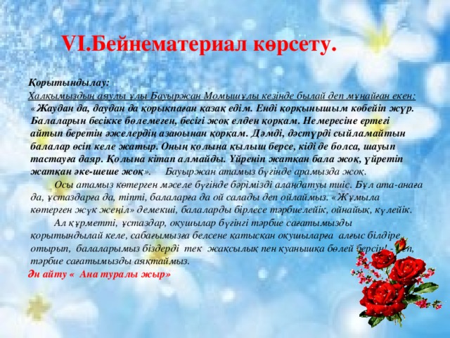  VI.Бейнематериал көрсету. Қорытындылау: Халқымыздың аяулы ұлы Бауыржан Момышұлы кезінде былай деп мұңайған екен: « Жаудан да, даудан да қорықпаған қазақ едім. Енді қорқынышым көбейіп жүр. Балаларын бесікке бөлемеген, бесігі жоқ елден қорқам. Немересіне ертегі айтып беретін әжелердің азаюынан қорқам. Дәмді, дәстүрді сыйламайтын балалар өсіп келе жатыр. Оның қолына қылыш берсе, кіді де болса, шауып тастауға даяр. Қолына кітап алмайды. Үйреніп жатқан бала жоқ, үйретіп жатқан әке-шеше жоқ ». Бауыржан атамыз бүгінде арамызда жоқ.  Осы атамыз көтерген мәселе бүгінде бәрімізді алаңдатуы тиіс. Бұл ата-анаға да, ұстаздарға да, тіпті, балаларға да ой салады деп ойлаймыз. «Жұмыла көтерген жүк жеңіл» демекші, балаларды бірлесе тәрбиелейік, ойнайық, күлейік.  Ал құрметті, ұстаздар, оқушылар бүгінгі тәрбие сағатымызды қорытындылай келе, сабағымызға белсене қатысқан оқушыларға алғыс білдіре отырып, балаларымыз біздерді тек жақсылық пен қуанышқа бөлей берсін! - деп, тәрбие сағатымызды аяқтаймыз. Ән айту « Ана туралы жыр»  