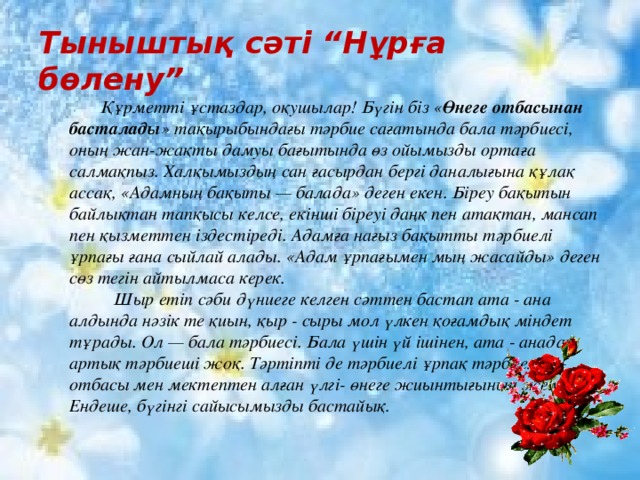 Тыныштық сәті “Нұрға бөлену” Құрметті ұстаздар, оқушылар! Бүгін біз « Өнеге отбасынан басталады » тақырыбындағы тәрбие сағатында бала тәрбиесі, оның жан-жақты дамуы бағытында өз ойымызды ортаға салмақпыз. Халқымыздың сан ғасырдан бергі даналығына құлақ ассақ, «Адамның бақыты — балада» деген екен. Біреу бақытын байлықтан тапқысы келсе, екінші біреуі даңқ пен атақтан, мансап пен қызметтен іздестіреді. Адамға нағыз бақытты тәрбиелі ұрпағы ғана сыйлай алады. «Адам ұрпағымен мың жасайды» деген сөз тегін айтылмаса керек.  Шыр етіп сәби дүниеге келген сәттен бастап ата - ана алдында нәзік те қиын, қыр - сыры мол үлкен қоғамдық міндет тұрады. Ол — бала тәрбиесі. Бала үшін үй ішінен, ата - анадан артық тәрбиеші жоқ. Тәртіпті де тәрбиелі ұрпақ тәрбиелеу – отбасы мен мектептен алған үлгі- өнеге жиынтығының жемісі. Ендеше, бүгінгі сайысымызды бастайық.  