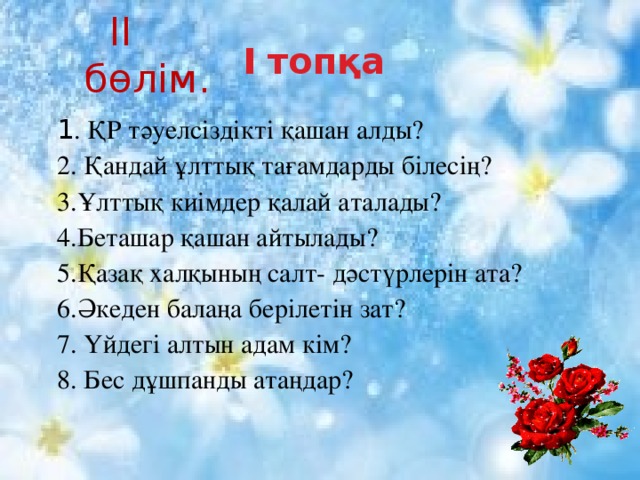  II бөлім. І топқа 1 . ҚР тәуелсіздікті қашан алды? 2. Қандай ұлттық тағамдарды білесің?  3.Ұлттық киімдер қалай аталады?  4.Беташар қашан айтылады?  5.Қазақ халқының салт- дәстүрлерін ата? 6.Әкеден балаңа берілетін зат? 7. Үйдегі алтын адам кім?  8. Бес дұшпанды атаңдар?  