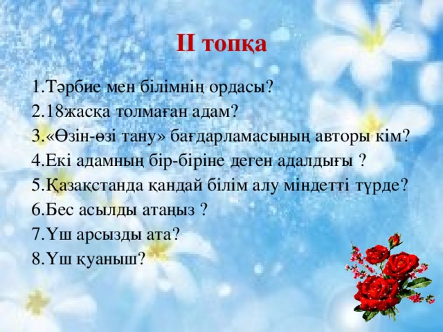 II топқа 1.Тәрбие мен білімнің ордасы? 2.18жасқа толмаған адам? 3.«Өзін-өзі тану» бағдарламасының авторы кім? 4.Екі адамның бір-біріне деген адалдығы ? 5.Қазақстанда қандай білім алу міндетті түрде? 6.Бес асылды атаңыз ? 7.Үш арсызды ата? 8.Үш қуаныш? 