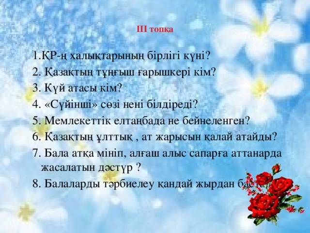    ІІІ топқа   1.ҚР-ң халықтарының бірлігі күні? 2. Қазақтың тұңғыш ғарышкері кім? 3. Күй атасы кім? 4. «Сүйінші» сөзі нені білдіреді? 5. Мемлекеттік елтаңбада не бейнеленген? 6. Қазақтың ұлттық , ат жарысын қалай атайды? 7. Бала атқа мініп, алғаш алыс сапарға аттанарда жасалатын дәстүр ? 8. Балаларды тәрбиелеу қандай жырдан басталған?    