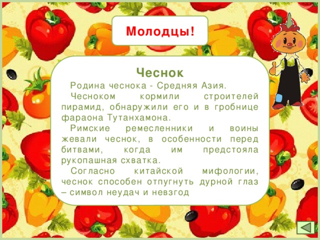 Молодцы! Чеснок  Родина чеснока - Средняя Азия.   Чесноком кормили строителей пирамид, обнаружили его и в гробнице фараона Тутанхамона.   Римские ремесленники и воины жевали чеснок, в особенности перед битвами, когда им предстояла рукопашная схватка.  Согласно китайской мифологии, чеснок способен отпугнуть дурной глаз – символ неудач и невзгод 19