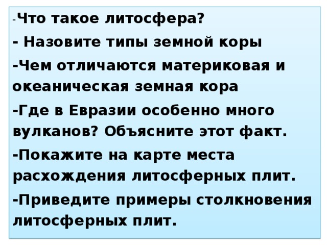 - Что такое литосфера? - Назовите типы земной коры -Чем отличаются материковая и океаническая земная кора -Где в Евразии особенно много вулканов? Объясните этот факт. -Покажите на карте места расхождения литосферных плит. -Приведите примеры столкновения литосферных плит.
