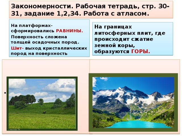 Закономерности. Рабочая тетрадь, стр. 30-31, задание 1,2,34. Работа с атласом. На платформах- сформировались РАВНИНЫ. Поверхность сложена толщей осадочных пород. Шит- выход кристаллических пород на поверхность На границах литосферных плит, где происходит сжатие земной коры, образуются ГОРЫ. Назовите крупные равнины мира. Назовите крупные горные системы мира.