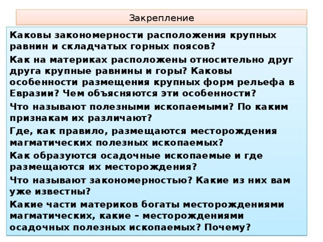 Закрепление Каковы закономерности расположения крупных равнин и складчатых горных поясов? Как на материках расположены относительно друг друга крупные равнины и горы? Каковы особенности размещения крупных форм рельефа в Евразии? Чем объясняются эти особенности? Что называют полезными ископаемыми? По каким признакам их различают? Где, как правило, размещаются месторождения магматических полезных ископаемых? Как образуются осадочные ископаемые и где размещаются их месторождения? Что называют закономерностью? Какие из них вам уже известны? Какие части материков богаты месторождениями магматических, какие – месторождениями осадочных полезных ископаемых? Почему?