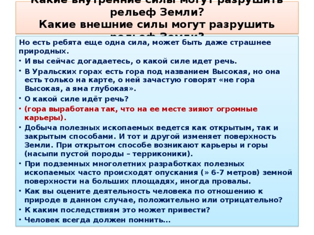 Какие внутренние силы могут разрушить рельеф Земли?  Какие внешние силы могут разрушить рельеф Земли?   Но есть ребята еще одна сила, может быть даже страшнее природных. И вы сейчас догадаетесь, о какой силе идет речь. В Уральских горах есть гора под названием Высокая, но она есть только на карте, о ней зачастую говорят «не гора Высокая, а яма глубокая». О какой силе идёт речь? (гора выработана так, что на ее месте зияют огромные карьеры). Добыча полезных ископаемых ведется как открытым, так и закрытым способами. И тот и другой изменяет поверхность Земли. При открытом способе возникают карьеры и горы (насыпи пустой породы – терриконики). При подземных многолетних разработках полезных ископаемых часто происходят опускания (» 6-7 метров) земной поверхности на больших площадях, иногда провалы. Как вы оцените деятельность человека по отношению к природе в данном случае, положительно или отрицательно? К каким последствиям это может привести? Человек всегда должен помнить…