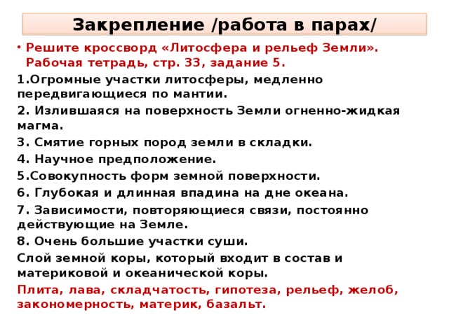 Закрепление /работа в парах/ Решите кроссворд «Литосфера и рельеф Земли». Рабочая тетрадь, стр. 33, задание 5. 1.Огромные участки литосферы, медленно передвигающиеся по мантии. 2. Излившаяся на поверхность Земли огненно-жидкая магма. 3. Смятие горных пород земли в складки. 4. Научное предположение. 5.Совокупность форм земной поверхности. 6. Глубокая и длинная впадина на дне океана. 7. Зависимости, повторяющиеся связи, постоянно действующие на Земле. 8. Очень большие участки суши. Слой земной коры, который входит в состав и материковой и океанической коры. Плита, лава, складчатость, гипотеза, рельеф, желоб, закономерность, материк, базальт.