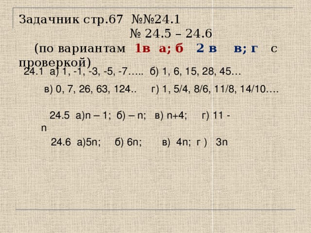 Задачник стр.67 №№24.1  № 24.5 – 24.6  (по вариантам 1в а; б 2 в в; г с проверкой) 24.1 а) 1, -1, -3, -5, -7….. б) 1, 6, 15, 28, 45…  в) 0, 7, 26, 63, 124.. г) 1, 5/4, 8/6, 11/8, 14/10….  24.5 а)n – 1; б) – n; в) n+4; г) 11 - n 24.6 а)5n; б) 6n; в) 4n ; г ) 3n 