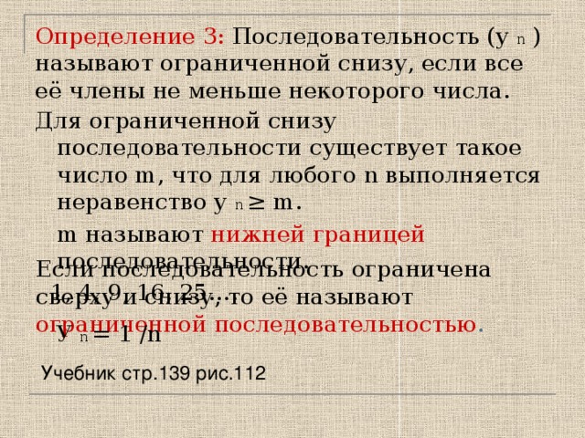 Определение 3: Последовательность (у n ) называют ограниченной снизу, если все её члены не меньше некоторого числа. Для ограниченной снизу последовательности существует такое число m, что для любого n выполняется неравенство у n ≥ m.  m называют нижней границей  последовательности.  1, 4, 9, 16, 25…. Если последовательность ограничена сверху и снизу, то её называют ограниченной последовательностью . У n = 1 /n Учебник стр.139 рис.112 