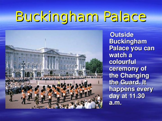 Buckingham Palace  Outside Buckingham Palace you can watch a colourful ceremony of the Changing the Guard. It happens every day at 11.30 a.m. 