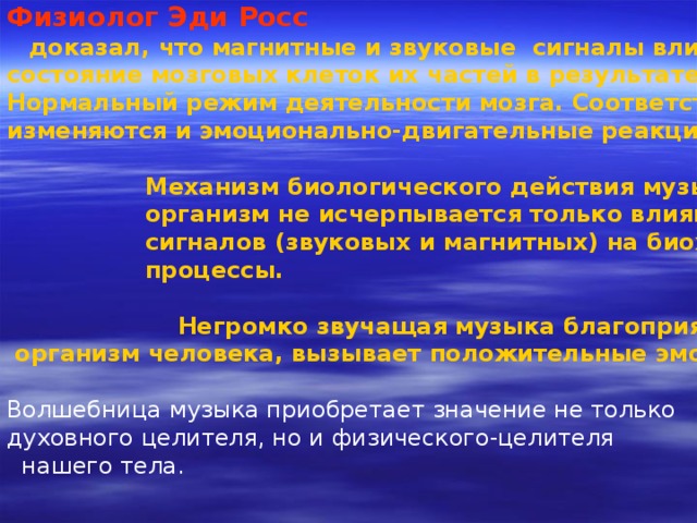 Физиолог Эди Росс   доказал, что магнитные и звуковые сигналы влияют на состояние мозговых клеток их частей в результате нарушается Нормальный режим деятельности мозга. Соответственно изменяются и эмоционально-двигательные реакции организма.   Механизм биологического действия музыки на живой  организм не исчерпывается только влиянием волновых  сигналов (звуковых и магнитных) на биохимические  процессы.   Негромко звучащая музыка благоприятно влияет на  организм человека, вызывает положительные эмоции  Волшебница музыка приобретает значение не только духовного целителя, но и физического-целителя  нашего тела. 
